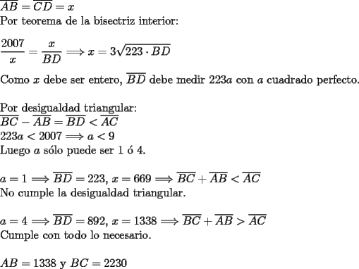 TEX: \noindent $\overline{AB}=\overline{CD}=x$\\<br />Por teorema de la bisectriz interior:\\<br />\\<br />$\dfrac{2007}{x}=\dfrac{x}{BD}$ $\Longrightarrow x=3\sqrt{223\cdot BD}$\\<br />\\<br />Como $x$ debe ser entero, $\overline{BD}$ debe medir $223a$ con $a$ cuadrado perfecto.\\<br />\\<br />Por desigualdad triangular:\\<br />$\overline{BC}-\overline{AB}=\overline{BD}<\overline{AC}$\\<br />$223a<2007$ $\Longrightarrow a<9$\\<br />Luego $a$ s\'olo puede ser 1 \'o 4.\\<br />\\<br />$a=1$ $\Longrightarrow \overline{BD}=223$, $x=669$ $\Longrightarrow \overline{BC}+\overline{AB}<\overline{AC}$\\ No cumple la desigualdad triangular.\\<br />\\<br />$a=4$ $\Longrightarrow \overline{BD}=892$, $x=1338$ $\Longrightarrow \overline{BC}+\overline{AB}>\overline{AC}$\\ Cumple con todo lo necesario.\\<br />\\<br />$AB=1338$ y $BC=2230$