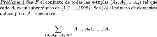 TEX: \noindent \underline{$Problema\ 1$} Sea $F$ el conjunto de todas las $n$-tuplas $(A_1,A_2,...,A_n)$ tal que cada $A_i$ es un subconjunto de $\{1,2,...,1998\}$. Sea $|A|$ el n\'umero de elementos del conjunto $A$. Encuentre\\<br />\begin{center}<br />$\displaystyle\sum_{(A_1,A_2,...,A_n)\in F} |A_1 \cup A_2 \cup ... \cup A_n|$<br />\end{center}