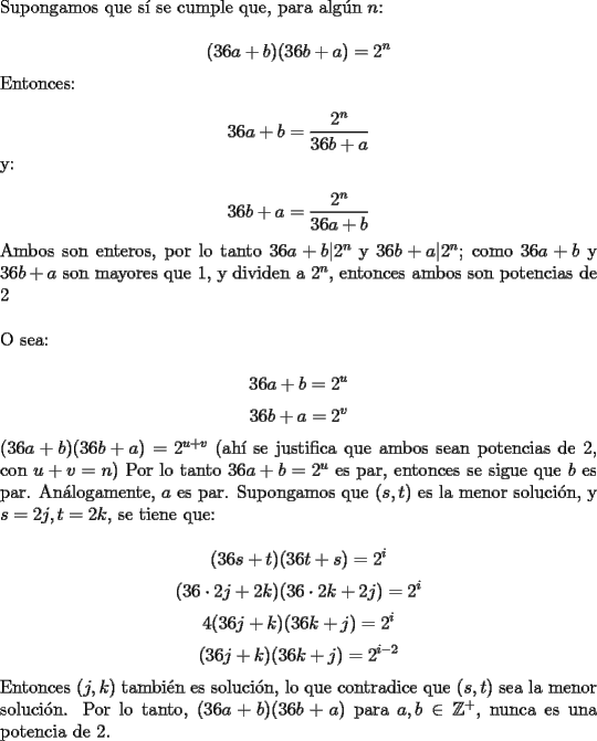 TEX: \noindent Supongamos que s\'i se cumple que, para alg\'un $n$:<br /><br />$$(36a+b)(36b+a)=2^n$$<br /><br />\noindent Entonces:<br /><br />$$36a+b=\dfrac{2^n}{36b+a}$$<br /><br />\noindent y:<br /><br />$$36b+a=\dfrac{2^n}{36a+b}$$<br /><br />\noindent Ambos son enteros, por lo tanto $36a+b|2^n$ y $36b+a|2^n$; como $36a+b$ y $36b+a$ son mayores que $1$, y dividen a $2^n$, entonces ambos son potencias de $2$\\<br /><br />\noindent O sea:<br /><br />$$36a+b=2^u$$<br />$$36b+a=2^v$$<br />\noindent $(36a+b)(36b+a)=2^{u+v}$ (ah\'i se justifica que ambos sean potencias de $2$, con $u+v=n$) Por lo tanto $36a+b=2^u$ es par, entonces se sigue que $b$ es par. An\'alogamente, $a$ es par. Supongamos que $(s,t)$ es la menor soluci\'on, y $s=2j, t=2k$, se tiene que:<br /><br />$$(36s+t)(36t+s)=2^i$$<br />$$(36\cdot{2j}+2k)(36\cdot{2k}+2j)=2^i$$<br />$$4(36j+k)(36k+j)=2^i$$<br />$$(36j+k)(36k+j)=2^{i-2}$$<br /><br />\noindent Entonces $(j,k)$ tambi\'en es soluci\'on, lo que contradice que $(s,t)$ sea la menor soluci\'on. Por lo tanto, $(36a+b)(36b+a)$ para $a,b\in\mathbb{Z}^+$, nunca es una potencia de $2$.