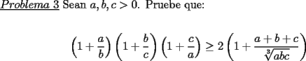 TEX: \noindent \underline{$Problema\ 3$} Sean $a,b,c>0$. Pruebe que:\\<br />\begin{center}<br />$\left(1+\dfrac{a}{b}\right)\left(1+\dfrac{b}{c}\right)\left(1+\dfrac{c}{a}\right) \ge 2\left(1+\dfrac{a+b+c}{\sqrt[3]{abc}}\right)$<br />\end{center}