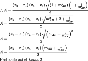 TEX: \[<br />\begin{gathered}<br />  \therefore A = \frac{{\left( {x_2  - x_1 } \right)\left( {x_4  - x_3 } \right)\sqrt {\left( {1 + m_{AB} ^2 } \right)\left( {1 + \frac{1}<br />{{m_{AB} ^2 }}} \right)} }}<br />{2} \hfill \\<br />  A = \frac{{\left( {x_2  - x_1 } \right)\left( {x_4  - x_3 } \right)\sqrt {m_{AB} ^2  + 2 + \frac{1}<br />{{m_{AB} ^2 }}} }}<br />{2} \hfill \\<br />  A = \frac{{\left( {x_2  - x_1 } \right)\left( {x_4  - x_3 } \right)\sqrt {\left( {m_{AB}  + \frac{1}<br />{{m_{AB} }}} \right)^2 } }}<br />{2} \hfill \\<br />  A = \frac{{\left( {x_2  - x_1 } \right)\left( {x_4  - x_3 } \right)\left( {m_{AB}  + \frac{1}<br />{{m_{AB} }}} \right)}}<br />{2} \hfill \\<br />  {\text{Probando asi el }}Lema{\text{ }}2 \hfill \\ <br />\end{gathered} <br />\]