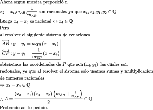 TEX: \[<br />\begin{gathered}<br />  {\text{Ahora segun nuestra preposici\'o n}} \hfill \\<br />  x_2  - x_1 {\text{,}}m_{AB} {\text{,}}\frac{1}<br />{{m_{AB} }}{\text{ son racionales ya que }}x_1 ,x_2 ,y_1 ,y_2  \in \mathbb{Q} \hfill \\<br />  {\text{Luego }}x_4  - x_3 {\text{ es racional}} \Leftrightarrow x_4  \in \mathbb{Q} \hfill \\<br />  {\text{Pero}} \hfill \\<br />  {\text{al resolver el siguiente sistema de ecuaciones}} \hfill \\<br />  \left. {\underline {\, <br /> \begin{gathered}<br />  \overleftrightarrow {AB}:y - y_1  = m_{\overline {AB} } \left( {x - x_1 } \right) \hfill \\<br />  \overleftrightarrow {CP}:y - y_3  = \frac{{ - 1}}<br />{{m_{\overline {AB} } }}\left( {x - x_3 } \right) \hfill \\ <br />\end{gathered}  \,}}\! \right|  \hfill \\<br />  {\text{obtenemos las coordenadas de }}P{\text{ que son}}\left( {x_4 ,y_4 } \right){\text{ las cuales son}} \hfill \\<br />  {\text{racionales}}{\text{, ya que al resolver el sistema solo usamos sumas y multiplicacion}} \hfill \\<br />  {\text{de numeros racionales}}{\text{.}} \hfill \\<br />   \Rightarrow x_4  - x_3  \in \mathbb{Q} \hfill \\<br />  \therefore A = \frac{{\left( {x_2  - x_1 } \right)\left( {x_4  - x_3 } \right)\left( {m_{AB}  + \frac{1}<br />{{m_{AB} }}} \right)}}<br />{2} \in \mathbb{Q} \hfill \\<br />  {\text{Probando asi lo pedido}}{\text{.}} \hfill \\ <br />\end{gathered} <br />\]