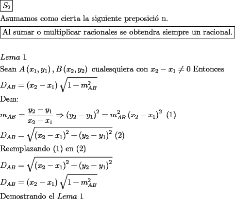 TEX: \[<br />\begin{gathered}<br />  \boxed{S_2 } \hfill \\<br />  {\text{Asumamos como cierta la siguiente preposici\'o n}}{\text{.}} \hfill \\<br />  \boxed{{\text{Al sumar o multiplicar racionales se obtendra siempre un racional}}{\text{.}}} \hfill \\<br />   \hfill \\<br />  Lema{\text{ }}1 \hfill \\<br />  {\text{Sean  }}A\left( {x_1 ,y_1 } \right),B\left( {x_2 ,y_2 } \right){\text{ cualesquiera con }}x_2  - x_1  \ne 0{\text{ Entonces}} \hfill \\<br />  D_{AB}  = \left( {x_2  - x_1 } \right)\sqrt {1 + m_{AB} ^2 }  \hfill \\<br />  {\text{Dem:}} \hfill \\<br />  m_{AB}  = \frac{{y_2  - y_1 }}<br />{{x_2  - x_1 }} \Rightarrow \left( {y_2  - y_1 } \right)^2  = m_{AB} ^2 \left( {x_2  - x_1 } \right)^2 {\text{ (1)}} \hfill \\<br />  D_{AB}  = \sqrt {\left( {x_2  - x_1 } \right)^2  + \left( {y_2  - y_1 } \right)^2 } {\text{ (2)}} \hfill \\<br />  {\text{Reemplazando (1) en (2)}} \hfill \\<br />  D_{AB}  = \sqrt {\left( {x_2  - x_1 } \right)^2  + \left( {y_2  - y_1 } \right)^2 }  \hfill \\<br />  D_{AB}  = \left( {x_2  - x_1 } \right)\sqrt {1 + m_{AB} ^2 }  \hfill \\<br />  {\text{Demostrando el }}Lema{\text{ }}1 \hfill \\ <br />\end{gathered} <br />\]