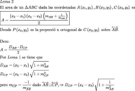 TEX: \[<br />\begin{gathered}<br />  Lema{\text{ }}2 \hfill \\<br />  {\text{El area de un }}\Delta ABC{\text{ dada las coordenadas }}A\left( {x_1 ,y_1 } \right),B\left( {x_2 ,y_2 } \right),C\left( {x_3 ,y_3 } \right){\text{ es}} \hfill \\<br />  \boxed{A = \frac{{\left( {x_2  - x_1 } \right)\left( {x_4  - x_3 } \right)\left( {m_{AB}  + \frac{1}<br />{{m_{AB} }}} \right)}}<br />{2}} \hfill \\<br />  {\text{Donde  }}P\left( {x_4 ,y_4 } \right){\text{ es la proyecci\'o n ortogonal de }}C\left( {x_3 ,y_3 } \right){\text{ sobre }}\overleftrightarrow {AB}{\text{.}} \hfill \\<br />   \hfill \\<br />  {\text{Dem:}} \hfill \\<br />  A = \frac{{D_{AB}  \cdot D_{CP} }}<br />{2} \hfill \\<br />  {\text{Por }}Lema{\text{ 1 se tiene que}} \hfill \\<br />  D_{AB}  = \left( {x_2  - x_1 } \right)\sqrt {1 + m_{AB} ^2 }  \hfill \\<br />  D_{CP}  = \left( {x_4  - x_3 } \right)\sqrt {1 + m_{CP} ^2 }  \hfill \\<br />  {\text{pero }}m_{\overline {CP} }  = \frac{{ - 1}}<br />{{m_{\overline {AB} } }}{\text{ dado }}\overleftrightarrow {AB} \bot \overleftrightarrow {CP}, \Rightarrow D_{CP}  = \left( {x_4  - x_3 } \right)\sqrt {1 + \frac{1}<br />{{m_{AB} ^2 }}}  \hfill \\ <br />\end{gathered} <br />\]