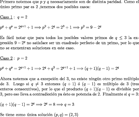 TEX: \noindent Primero notemos que $p$ y $q$ necesariamente son de distinta paridad. Como el \'unico primo par es $2$ ,tenemos dos posibles casos: \\<br />\\<br />$\underline{\text{Caso}\ 1 }: \  q=2$ \\<br />\\<br />$p^q+q^p=2^{q+1}+1 \Longrightarrow p^2 + 2^q = 2^3 + 1 \Longrightarrow p^2=9-2^q $ \\<br />\\<br />Es f\'acil notar que para todos los posibles valores primos de $q \le 3$ la expresi\'on $9-2^q$ no satisface ser un cuadrado perfecto de un primo, por lo que no se encuentran soluciones en este caso. \\<br />\\<br />$\underline{\text{Caso}\ 2 }: \  p=2$ \\<br />\\<br />$p^q+q^p=2^{q+1}+1 \Longrightarrow 2^q + q^2 = 2^{q+1} + 1 \Longrightarrow (q+1)(q-1)=2^q$ \\<br />\\<br />Ahora notemos que a excepci\'on del 3, no existe ning\'un otro primo m\'ultiplo de 3. Luego si $q \neq 3$ entonces $(q+1)$ \'o $(q-1)$ es m\'ultiplo de $3$ (tres enteros consecutivos), por lo que el producto $(q+1)(q-1)$ es divisible por 3, pero eso lleva a contradicci\'on ya \'esto es potencia de $2$. Finalmente si $q=3$: \\<br />\\<br />$(q+1)(q-1)=2^q \Longrightarrow 2^q=8 \Longrightarrow q=3$ \\<br />\\<br />Se tiene como \'unica soluci\'on $(p,q)=(2,3)$<br />