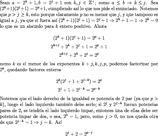 TEX: \noindent Sean $a=2^k+1, b=2^j+1$ con $k, j\in\mathbb{Z}^+$; como $a\le{b}\Rightarrow{k\le{j}}$. Sea $(2^k+1)(2^j+1)=2^p+1$, cumpliendo as\'i lo que nos pide el enunciado. Notemos que $p>j\ge{k}$, esto porque claramente $p$ no es menor que $j$, y que tampoco es igual a $j$, ya que si fuera as\'i $(2^k+1)(2^j+1)=2^j+1\Rightarrow{2^k+1=1}\Rightarrow{2^k=0}$ lo que es un absurdo para $k$ entero positivo. Ahora<br /><br />$$(2^k+1)(2^j+1)=2^p+1$$<br />$$2^{k+j}+2^k+2^j+1=2^p+1$$<br />$$2^{k+j}+2^k+2^j=2^p$$<br /><br />\noindent como $k$ es el menor de los exponentes $k+j, k, j, p$, podemos factorizar por $2^k$, quedando factores enteros<br /><br />$$2^k(2^j+1+2^{j-k})=2^p$$<br />$$2^j+1+2^{j-k}=2^{p-k}$$<br /><br />\noindent Notemos que el lado derecho de la igualdad es potencia de $2$ par (ya que $p>k$), luego el lado izquierdo tambi\'en debe serlo; si $2^j$ y $2^{j-k}$ fueran potencias pares de $2$, se tendr\'ia el lado izquierdo impar, entonces una de ellas debe ser potencia impar de dos, o sea, $2^0=1$, pero, como $j>0$, no nos queda otra de que $2^{j-k}=1\Rightarrow{j=k}$. As\'i<br /><br />$$2^j+2=2^{p-j}$$