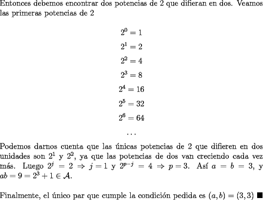 TEX: \noindent Entonces debemos encontrar dos potencias de $2$ que difieran en dos. Veamos las primeras potencias de $2$<br /><br />$$2^0=1$$<br />$$2^1=2$$<br />$$2^2=4$$<br />$$2^3=8$$<br />$$2^4=16$$<br />$$2^5=32$$<br />$$2^6=64$$<br />$$\ldots$$<br /><br />\noindent Podemos darnos cuenta que las \'unicas potencias de $2$ que difieren en dos unidades son $2^1$ y $2^2$, ya que las potencias de dos van creciendo cada vez m\'as. Luego $2^j=2\Rightarrow{j=1}$ y $2^{p-j}=4\Rightarrow{p=3}$. As\'i $a=b=3$, y $ab=9=2^{3}+1\in\mathcal{A}$.\\<br /><br />\noindent Finalmente, el \'unico par que cumple la condici\'on pedida es $(a,b)=(3,3)\ \blacksquare$