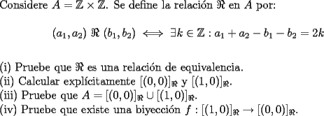 TEX: \noindent Considere $A=\mathbb{Z}\times\mathbb{Z}$. Se define la relaci\'on $\Re$ en $A$ por:\\<br />$$(a_1,a_2) \ \Re \ (b_1,b_2) \iff \exists k \in \mathbb{Z}: a_1+a_2-b_1-b_2=2k$$\\<br />(i) Pruebe que $\Re$ es una relaci\'on de equivalencia.\\<br />(ii) Calcular expl\'icitamente $[(0,0)]_\Re$ y $[(1,0)]_\Re$.\\<br />(iii) Pruebe que $A=[(0,0)]_\Re \cup [(1,0)]_\Re$.\\<br />(iv) Pruebe que existe una biyecci\'on $f: [(1,0)]_\Re \to [(0,0)]_\Re$.