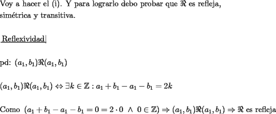 TEX: \[<br />\begin{gathered}<br />  {\text{Voy a hacer el (i)}}{\text{. Y para lograrlo debo probar que }}\Re {\text{ es refleja}}{\text{, }} \hfill \\<br />  {\text{sim\'etrica y transitiva}}{\text{.}} \hfill \\<br />   \hfill \\<br />  \left. {\underline {\, <br /> {{\text{Reflexividad}}} \,}}\! \right|  \hfill \\<br />   \hfill \\<br />  {\text{pd: }}(a_1 ,b_1 )\Re (a_1 ,b_1 ) \hfill \\<br />   \hfill \\<br />  (a_1 ,b_1 )\Re (a_1 ,b_1 ) \Leftrightarrow \exists k \in \mathbb{Z}:a_1  + b_1  - a_1  - b_1  = 2k \hfill \\<br />   \hfill \\<br />  {\text{Como }}\left( {a_1  + b_1  - a_1  - b_1  = 0 = 2 \cdot 0{\text{ }} \wedge {\text{ }}0 \in \mathbb{Z}} \right) \Rightarrow (a_1 ,b_1 )\Re (a_1 ,b_1 ) \Rightarrow \Re {\text{ es refleja}} \hfill \\ <br />\end{gathered} <br />\]<br />