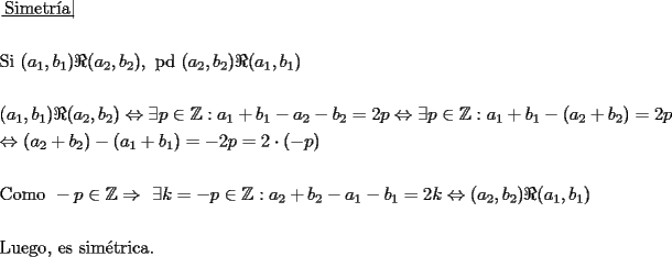 TEX: \[<br />\begin{gathered}<br />  \left. {\underline {\, <br /> {{\text{Simetr\'ia}}} \,}}\! \right|  \hfill \\<br />   \hfill \\<br />  {\text{Si }}(a_1 ,b_1 )\Re (a_2 ,b_2 ),{\text{ pd }}(a_2 ,b_2 )\Re (a_1 ,b_1 ) \hfill \\<br />   \hfill \\<br />  (a_1 ,b_1 )\Re (a_2 ,b_2 ) \Leftrightarrow \exists p \in \mathbb{Z}:a_1  + b_1  - a_2  - b_2  = 2p \Leftrightarrow \exists p \in \mathbb{Z}:a_1  + b_1  - (a_2  + b_2 ) = 2p \hfill \\<br />   \Leftrightarrow (a_2  + b_2 ) - (a_1  + b_1 ) =  - 2p = 2 \cdot ( - p) \hfill \\<br />   \hfill \\<br />  {\text{Como }} - p \in \mathbb{Z} \Rightarrow {\text{ }}\exists k =  - p \in \mathbb{Z}:a_2  + b_2  - a_1  - b_1  = 2k \Leftrightarrow (a_2 ,b_2 )\Re (a_1 ,b_1 ) \hfill \\<br />   \hfill \\<br />  {\text{Luego}}{\text{, es sim\'etrica}}{\text{.}} \hfill \\ <br />\end{gathered} <br />\]<br />