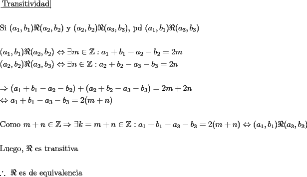 TEX: \[<br />\begin{gathered}<br />  \left. {\underline {\, <br /> {{\text{Transitividad}}} \,}}\! \right|  \hfill \\<br />   \hfill \\<br />  {\text{Si }}(a_1 ,b_1 )\Re (a_2 ,b_2 ){\text{ y }}(a_2 ,b_2 )\Re (a_3 ,b_3 ){\text{, pd }}(a_1 ,b_1 )\Re (a_3 ,b_3 ) \hfill \\<br />   \hfill \\<br />  (a_1 ,b_1 )\Re (a_2 ,b_2 ) \Leftrightarrow \exists m \in \mathbb{Z}:a_1  + b_1  - a_2  - b_2  = 2m \hfill \\<br />  (a_2 ,b_2 )\Re (a_3 ,b_3 ) \Leftrightarrow \exists n \in \mathbb{Z}:a_2  + b_2  - a_3  - b_3  = 2n \hfill \\<br />   \hfill \\<br />   \Rightarrow (a_1  + b_1  - a_2  - b_2 ) + (a_2  + b_2  - a_3  - b_3 ) = 2m + 2n \hfill \\<br />   \Leftrightarrow a_1  + b_1  - a_3  - b_3  = 2(m + n) \hfill \\<br />   \hfill \\<br />  {\text{Como }}m + n \in \mathbb{Z} \Rightarrow \exists k = m + n \in \mathbb{Z}:a_1  + b_1  - a_3  - b_3  = 2(m + n) \Leftrightarrow (a_1 ,b_1 )\Re (a_3 ,b_3 ) \hfill \\<br />   \hfill \\<br />  {\text{Luego}}{\text{, }}\Re {\text{ es transitiva}} \hfill \\<br />   \hfill \\<br />  \therefore {\text{ }}\Re {\text{ es de equivalencia}} \hfill \\ <br />\end{gathered} <br />\]<br />