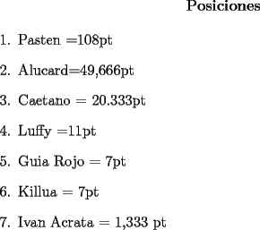 TEX: <br />\centerline{\bf Posiciones}<br />\begin{enumerate}<br />\item Pasten =108pt<br />\item Alucard=49,666pt<br />\item Caetano = 20.333pt<br />\item Luffy =11pt<br />\item Guia Rojo  = 7pt<br />\item Killua = 7pt<br />\item Ivan Acrata = 1,333 pt<br />\end{enumerate}<br />