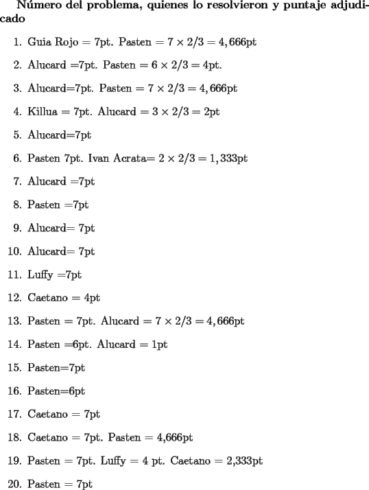 TEX: <br />{\bf N\'umero del problema, quienes lo resolvieron y puntaje adjudicado}<br />\begin{enumerate}<br />\item Guia Rojo = 7pt.  Pasten = $7\times 2/3 = 4,666$pt<br />\item Alucard =7pt. Pasten = $6\times 2/3 = 4$pt.<br />\item Alucard=7pt. Pasten = $7\times 2/3 = 4,666$pt<br />\item Killua = 7pt. Alucard = $3 \times 2/3 =2$pt<br />\item Alucard=7pt<br />\item Pasten 7pt. Ivan Acrata= $2 \times 2/3 = 1,333$pt<br />\item Alucard =7pt<br />\item Pasten =7pt<br />\item Alucard= 7pt<br />\item Alucard= 7pt<br />\item Luffy =7pt<br />\item Caetano = 4pt<br />\item Pasten = 7pt. Alucard = $7\times 2/3 = 4,666$pt<br />\item Pasten =6pt. Alucard = 1pt<br />\item Pasten=7pt<br />\item Pasten=6pt<br />\item Caetano = 7pt<br />\item Caetano = 7pt. Pasten = 4,666pt<br />\item Pasten = 7pt.  Luffy = 4 pt. Caetano = 2,333pt<br />\item Pasten = 7pt<br />\end{enumerate}<br />