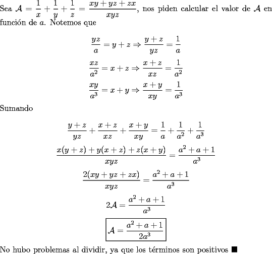 TEX: \noindent Sea $\mathcal{A}=\dfrac{1}{x}+\dfrac{1}{y}+\dfrac{1}{z}=\dfrac{xy+yz+zx}{xyz}$, nos piden calcular el valor de $\mathcal{A}$ en funci\'on de $a$. Notemos que<br /><br />$$\dfrac{yz}{a}=y+z\Rightarrow\dfrac{y+z}{yz}=\dfrac{1}{a}$$<br />$$\dfrac{xz}{a^2}=x+z\Rightarrow\dfrac{x+z}{xz}=\dfrac{1}{a^2}$$<br />$$\dfrac{xy}{a^3}=x+y\Rightarrow\dfrac{x+y}{xy}=\dfrac{1}{a^3}$$<br /><br />\noindent Sumando<br /><br />$$\dfrac{y+z}{yz}+\dfrac{x+z}{xz}+\dfrac{x+y}{xy}=\dfrac{1}{a}+\dfrac{1}{a^2}+\dfrac{1}{a^3}$$<br />$$\dfrac{x(y+z)+y(x+z)+z(x+y)}{xyz}=\dfrac{a^2+a+1}{a^3}$$<br />$$\dfrac{2(xy+yz+zx)}{xyz}=\dfrac{a^2+a+1}{a^3}$$<br />$$2\mathcal{A}=\dfrac{a^2+a+1}{a^3}$$<br />$$\boxed{\mathcal{A}=\dfrac{a^2+a+1}{2a^3}}$$<br /><br />\noindent No hubo problemas al dividir, ya que los t\'erminos son positivos $\blacksquare$