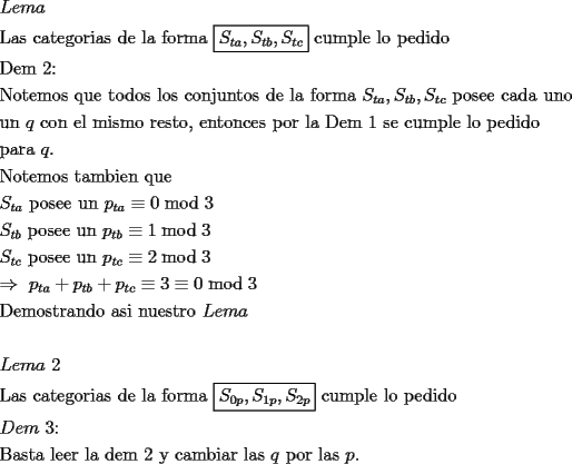 TEX: \[<br />\begin{gathered}<br />  Lema \hfill \\<br />  {\text{Las categorias de la forma }}\boxed{S_{ta} ,S_{tb} ,S_{tc} }{\text{ cumple lo pedido}} \hfill \\<br />  {\text{Dem 2:}} \hfill \\<br />  {\text{Notemos que todos los conjuntos de la forma }}S_{ta} ,S_{tb} ,S_{tc} {\text{ posee cada uno}} \hfill \\<br />  {\text{un }}q{\text{ con el mismo resto}}{\text{, entonces por la Dem }}1{\text{ se cumple lo pedido}} \hfill \\<br />  {\text{para }}q. \hfill \\<br />  {\text{Notemos tambien que }} \hfill \\<br />  S_{ta} {\text{ posee un }}p_{ta}  \equiv 0\bmod 3 \hfill \\<br />  S_{tb} {\text{ posee un }}p_{tb}  \equiv 1\bmod 3 \hfill \\<br />  S_{tc} {\text{ posee un }}p_{tc}  \equiv 2\bmod 3 \hfill \\<br />   \Rightarrow {\text{ }}p_{ta}  + p_{tb}  + p_{tc}  \equiv 3 \equiv 0\bmod 3 \hfill \\<br />  {\text{Demostrando asi nuestro }}Lema \hfill \\<br />   \hfill \\<br />  Lema{\text{ 2}} \hfill \\<br />  {\text{Las categorias de la forma }}\boxed{S_{0p} ,S_{1p} ,S_{2p} }{\text{ cumple lo pedido}} \hfill \\<br />  Dem{\text{ 3:}} \hfill \\<br />  {\text{Basta leer la dem 2 y cambiar las }}q{\text{ por las }}p. \hfill \\<br />\end{gathered} <br />\]