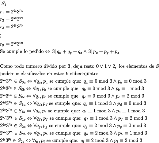 TEX: \[<br />\begin{gathered}<br />  \boxed{S_1 } \hfill \\<br />  r_1  = 2^{q_1 } 3^{p_1 }  \hfill \\<br />  r_2  = 2^{q_2 } 3^{p_2 }  \hfill \\<br />  r_3  = 2^{q_3 } 3^{p_3 }  \hfill \\<br />   \vdots  \hfill \\<br />  r_9  = 2^{q_9 } 3^{p_9 }  \hfill \\<br />  {\text{Se cumple lo pedido}} \Leftrightarrow \left. 3 \right|q_x  + q_y  + q_z  \wedge \left. 3 \right|p_x  + p_y  + p_z  \hfill \\<br />   \hfill \\<br />  {\text{Como todo numero divido por 3}}{\text{, deja resto 0}} \vee {\text{1}} \vee 2,{\text{ los elementos de }}S \hfill \\<br />  {\text{podemos clasificarlos en estos 9 subconjuntos}} \hfill \\<br />  2^{q_a } 3^{p_a }  \in S_{0a}  \Leftrightarrow \forall q_a ,p_a {\text{ se cumple que: }}q_a  \equiv 0\bmod 3 \wedge p_a  \equiv 0\bmod 3 \hfill \\<br />  2^{q_b } 3^{p_b }  \in S_{0b}  \Leftrightarrow \forall q_b ,p_b {\text{ se cumple que: }}q_b  \equiv 0\bmod 3 \wedge p_b  \equiv 1\bmod 3 \hfill \\<br />  2^{q_c } 3^{p_c }  \in S_{0c}  \Leftrightarrow \forall q_c ,p_c {\text{ se cumple que: }}q_c  \equiv 0\bmod 3 \wedge p_c  \equiv 2\bmod 3 \hfill \\<br />  2^{q_d } 3^{p_d }  \in S_{1a}  \Leftrightarrow \forall q_d ,p_d {\text{ se cumple que: }}q_d  \equiv 1\bmod 3 \wedge p_d  \equiv 0\bmod 3 \hfill \\<br />  2^{q_e } 3^{p_e }  \in S_{1b}  \Leftrightarrow \forall q_e ,p_e {\text{ se cumple que: }}q_e  \equiv 1\bmod 3 \wedge p_e  \equiv 1\bmod 3 \hfill \\<br />  2^{q_f } 3^{p_f }  \in S_{1c}  \Leftrightarrow \forall q_f ,p_f {\text{ se cumple que: }}q_f  \equiv 1\bmod 3 \wedge p_f  \equiv 2\bmod 3 \hfill \\<br />  2^{q_g } 3^{p_g }  \in S_{2a}  \Leftrightarrow \forall q_g ,p_g {\text{ se cumple que: }}q_g  \equiv 2\bmod 3 \wedge p_g  \equiv 0\bmod 3 \hfill \\<br />  2^{q_h } 3^{p_h }  \in S_{2b}  \Leftrightarrow \forall q_h ,p_h {\text{ se cumple que: }}q_h  \equiv 2\bmod 3 \wedge p_h  \equiv 1\bmod 3 \hfill \\<br />  2^{q_i } 3^{p_i }  \in S_{2c}  \Leftrightarrow \forall q_i ,p_i {\text{ se cumple que: }}q_i  \equiv 2\bmod 3 \wedge p_i  \equiv 2\bmod 3 \hfill \\ <br />\end{gathered} <br />\]