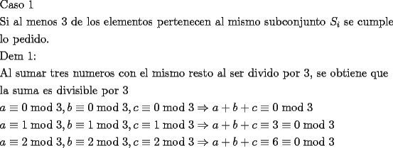 TEX: \[<br />\begin{gathered}<br />  {\text{Caso 1}} \hfill \\<br />  {\text{Si  al menos 3 de los elementos pertenecen al mismo subconjunto }}S_i {\text{ se cumple}} \hfill \\<br />  {\text{lo pedido}}{\text{.}} \hfill \\<br />  {\text{Dem 1:}} \hfill \\<br />  {\text{Al sumar tres numeros con el mismo resto al ser divido por 3}}{\text{, se obtiene que}} \hfill \\<br />  {\text{la suma es divisible por 3}} \hfill \\<br />  a \equiv 0\bmod 3,b \equiv 0\bmod 3,c \equiv 0\bmod 3 \Rightarrow a + b + c \equiv 0\bmod 3 \hfill \\<br />  a \equiv 1\bmod 3,b \equiv 1\bmod 3,c \equiv 1\bmod 3 \Rightarrow a + b + c \equiv 3 \equiv 0\bmod 3 \hfill \\<br />  a \equiv 2\bmod 3,b \equiv 2\bmod 3,c \equiv 2\bmod 3 \Rightarrow a + b + c \equiv 6 \equiv 0\bmod 3 \hfill \\ <br />\end{gathered} <br />\]