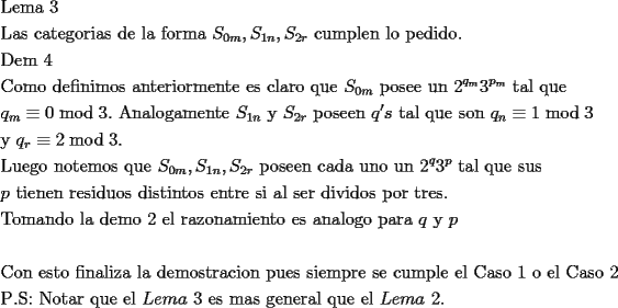 TEX: \[<br />\begin{gathered}<br />  {\text{Lema 3}} \hfill \\<br />  {\text{Las categorias de la forma }}S_{0m} ,S_{1n} ,S_{2r} {\text{ cumplen lo pedido}}{\text{.}} \hfill \\<br />  {\text{Dem 4}} \hfill \\<br />  {\text{Como definimos anteriormente es claro que }}S_{0m} {\text{ posee un 2}}^{q_m } 3^{p_m } {\text{ tal que}} \hfill \\<br />  q_m  \equiv 0\bmod 3.{\text{ Analogamente }}S_{1n} {\text{ y }}S_{2r} {\text{ poseen }}q's{\text{ tal que son }}q_n  \equiv 1\bmod 3 \hfill \\<br />  {\text{y }}q_r  \equiv 2\bmod 3. \hfill \\<br />  {\text{Luego notemos que }}S_{0m} ,S_{1n} ,S_{2r} {\text{ poseen cada uno un 2}}^q 3^p {\text{ tal que sus}} \hfill \\<br />  p{\text{ tienen residuos distintos entre si al ser dividos por tres}}{\text{.}} \hfill \\<br />  {\text{Tomando la demo 2 el razonamiento es analogo para }}q{\text{ y }}p \hfill \\<br />   \hfill \\<br />  {\text{Con esto finaliza la demostracion pues siempre se cumple el Caso 1 o el Caso 2}} \hfill \\<br />  {\text{P}}{\text{.S: Notar que el }}Lema{\text{ }}3{\text{ es mas general que el }}Lema{\text{ }}2. \hfill \\ <br />\end{gathered} <br />\]