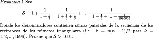 TEX: \noindent \underline{$Problema\ 1$} Sea\<br />\begin{center}<br />$\mathcal{S}=1+\dfrac{1}{1+\frac{1}{3}}+\dfrac{1}{1+\frac{1}{3}+\frac{1}{6}}+...+\dfrac{1}{1+\frac{1}{3}+...+\frac{1}{1993006}}$<br />\end{center}<br />Donde los denominadores contienen sumas parciales de la secuencia de los rec\'iprocos de los n\'umeros triangulares (i.e. $k=n(n+1)/2$ para $k=1,2,...,1996$). Pruebe que $\mathcal{S}>1001$.