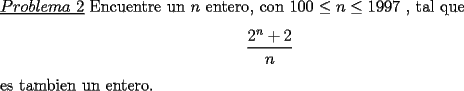 TEX: \noindent \underline{$Problema\ 2$} Encuentre un $n$ entero, con $100\le n\le 1997$ , tal que\<br />\begin{center}<br />$\dfrac{2^n+2}{n}$<br />\end{center}<br />es tambien un entero.