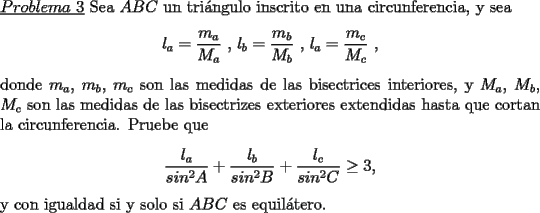 TEX: \noindent \underline{$Problema\ 3$} Sea $ABC$ un tri\'angulo inscrito en una circunferencia, y sea\<br />\begin{center}<br />$l_a=\dfrac{m_a}{M_a}$ , $l_b=\dfrac{m_b}{M_b}$ , $l_a=\dfrac{m_c}{M_c}$ ,<br />\end{center}<br />donde $m_a$, $m_b$, $m_c$ son las medidas de las bisectrices interiores, y $M_a$, $M_b$, $M_c$ son las medidas de las bisectrizes exteriores extendidas hasta que cortan la circunferencia. Pruebe que\<br />\begin{center}<br />$\dfrac{l_a}{sin^2A}+\dfrac{l_b}{sin^2B}+\dfrac{l_c}{sin^2C}\ge 3$,<br />\end{center}<br />y con igualdad si y solo si $ABC$ es equil\'atero.