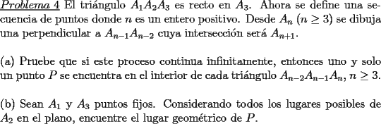 TEX: \noindent \underline{$Problema\ 4$} El tri\'angulo $A_1A_2A_3$ es recto en $A_3$. Ahora se define una secuencia de puntos donde $n$ es un entero positivo. Desde $A_n$ ($n\ge 3$) se dibuja una perpendicular a $A_{n-1}A_{n-2}$ cuya intersecci\'on ser\'a $A_{n+1}$.\\<br />\\(a) Pruebe que si este proceso continua infinitamente, entonces uno y solo un punto $P$ se encuentra en el interior de cada tri\'angulo $A_{n-2}A_{n-1}A_n$, $n\ge 3$.\\<br />\\(b) Sean $A_1$ y $A_3$ puntos fijos. Considerando todos los lugares posibles de $A_2$ en el plano, encuentre el lugar geom\'etrico de $P$.