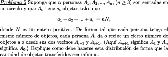 TEX: \noindent \underline{$Problema\ 5$} Suponga que $n$ personas $A_1,A_2,...,A_n$, ($n\ge 3$) son sentadas en un c\'irculo y que $A_i$ tiene $a_i$ objetos tales que\<br />\begin{center}<br />$a_1+a_2+...+a_n=nN$,<br />\end{center}<br />donde $N$ es un entero positivo. De forma tal que cada persona tenga el mismo n\'umero de objetos, cada persona $A_i$ da o recibe un cierto n\'umero de objetos a o desde sus dos vecinos $A_{i-1}$ y $A_{i+1}$. (Aqu\'i $A_{n+1}$ significa $A_1$ y $A_n$ significa $A_0$.) Explique como debe hacerse esta distribuci\'on de forma que la cantidad de objetos transferidos sea m\'inimo.