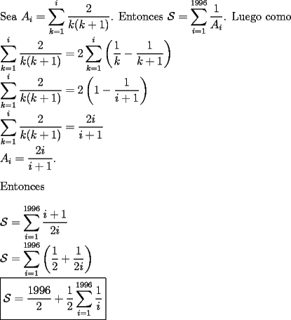 TEX: \noindent Sea $A_i=\displaystyle\sum_{k=1}^i\dfrac{2}{k(k+1)}$. Entonces $\mathcal{S}=\displaystyle\sum_{i=1}^{1996}\dfrac{1}{A_i}$. Luego como\\<br />$\displaystyle\sum_{k=1}^i\dfrac{2}{k(k+1)}=2\displaystyle\sum_{k=1}^i\left( \dfrac{1}{k}-\dfrac{1}{k+1}\right)$\\<br />$\displaystyle\sum_{k=1}^i\dfrac{2}{k(k+1)}=2\left(1-\dfrac{1}{i+1}\right)$\\<br />$\displaystyle\sum_{k=1}^i\dfrac{2}{k(k+1)}=\dfrac{2i}{i+1}$\\<br />$A_i=\dfrac{2i}{i+1}$.\\<br />\\Entonces\\<br />\\<br />$\mathcal{S}=\displaystyle\sum_{i=1}^{1996}\dfrac{i+1}{2i}$\\<br />$\mathcal{S}=\displaystyle\sum_{i=1}^{1996}\left( \dfrac{1}{2}+\dfrac{1}{2i}\right)$\\<br />$\boxed{\mathcal{S}=\dfrac{1996}{2}+\dfrac{1}{2}\displaystyle\sum_{i=1}^{1996}\dfrac{1}{i}}$