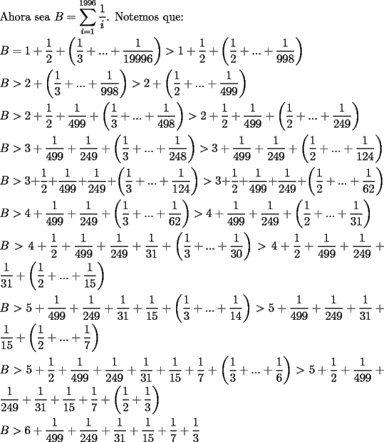 TEX: \noindent Ahora sea $B=\displaystyle\sum_{i=1}^{1996}\dfrac{1}{i}$. Notemos que:\\<br />\\<br />$B=1+\dfrac{1}{2}+\left( \dfrac{1}{3}+...+\dfrac{1}{19996}\right)>1+\dfrac{1}{2}+\left( \dfrac{1}{2}+...+\dfrac{1}{998}\right)$\\<br />\\<br />$B>2+\left( \dfrac{1}{3}+...+\dfrac{1}{998}\right)>2+\left( \dfrac{1}{2}+...+\dfrac{1}{499}\right)$\\<br />\\<br />$B>2+\dfrac{1}{2}+\dfrac{1}{499}+\left( \dfrac{1}{3}+...+\dfrac{1}{498}\right)>2+\dfrac{1}{2}+\dfrac{1}{499}+\left( \dfrac{1}{2}+...+\dfrac{1}{249}\right)$\\<br />\\<br />$B>3+\dfrac{1}{499}+\dfrac{1}{249}+\left( \dfrac{1}{3}+...+\dfrac{1}{248}\right)>3+\dfrac{1}{499}+\dfrac{1}{249}+\left( \dfrac{1}{2}+...+\dfrac{1}{124}\right)$\\<br />\\<br />$B>3+\dfrac{1}{2}+\dfrac{1}{499}+\dfrac{1}{249}+\left( \dfrac{1}{3}+...+\dfrac{1}{124}\right)>3+\dfrac{1}{2}+\dfrac{1}{499}+\dfrac{1}{249}+\left( \dfrac{1}{2}+...+\dfrac{1}{62}\right)$\\<br />\\<br />$B>4+\dfrac{1}{499}+\dfrac{1}{249}+\left( \dfrac{1}{3}+...+\dfrac{1}{62}\right)>4+\dfrac{1}{499}+\dfrac{1}{249}+\left( \dfrac{1}{2}+...+\dfrac{1}{31}\right)$\\<br />\\<br />$B>4+\dfrac{1}{2}+\dfrac{1}{499}+\dfrac{1}{249}+\dfrac{1}{31}+\left( \dfrac{1}{3}+...+\dfrac{1}{30}\right)>4+\dfrac{1}{2}+\dfrac{1}{499}+\dfrac{1}{249}+\dfrac{1}{31}+\left( \dfrac{1}{2}+...+\dfrac{1}{15}\right)$\\<br />\\<br />$B>5+\dfrac{1}{499}+\dfrac{1}{249}+\dfrac{1}{31}+\dfrac{1}{15}+\left( \dfrac{1}{3}+...+\dfrac{1}{14}\right)>5+\dfrac{1}{499}+\dfrac{1}{249}+\dfrac{1}{31}+\dfrac{1}{15}+\left( \dfrac{1}{2}+...+\dfrac{1}{7}\right)$\\<br />\\<br />$B>5+\dfrac{1}{2}+\dfrac{1}{499}+\dfrac{1}{249}+\dfrac{1}{31}+\dfrac{1}{15}+\dfrac{1}{7}+\left( \dfrac{1}{3}+...+\dfrac{1}{6}\right)>5+\dfrac{1}{2}+\dfrac{1}{499}+\dfrac{1}{249}+\dfrac{1}{31}+\dfrac{1}{15}+\dfrac{1}{7}+\left( \dfrac{1}{2}+\dfrac{1}{3}\right)$\\<br />\\<br />$B>6+\dfrac{1}{499}+\dfrac{1}{249}+\dfrac{1}{31}+\dfrac{1}{15}+\dfrac{1}{7}+\dfrac{1}{3}$\\