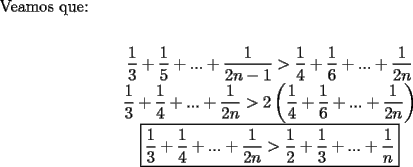 TEX: \noindent Veamos que:\\<br />\begin{center}<br />$\dfrac{1}{3}+\dfrac{1}{5}+...+\dfrac{1}{2n-1}>\dfrac{1}{4}+\dfrac{1}{6}+...+\dfrac{1}{2n}$\\<br />$\dfrac{1}{3}+\dfrac{1}{4}+...+\dfrac{1}{2n}>2\left(  \dfrac{1}{4}+\dfrac{1}{6}+...+\dfrac{1}{2n}\right)$\\<br />$\boxed{\dfrac{1}{3}+\dfrac{1}{4}+...+\dfrac{1}{2n}>\dfrac{1}{2}+\dfrac{1}{3}+...+\dfrac{1}{n}}$<br />\end{center}