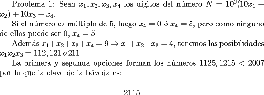 TEX: <br />Problema 1:<br />Sean $x_1,x_2,x_3,x_4$ los d\'igitos del n\'umero $N=10^2(10x_1+x_2)+10x_3+x_4$.<br /><br />Si el n\'umero  es m\'ultiplo de $5$, luego $x_4=0$ \'o $x_4=5$, pero como ninguno de ellos puede ser $0$, $x_4=5$.<br /><br />Adem\'as $x_1+x_2+x_3+x_4=9 \Rightarrow x_1+x_2+x_3=4$, tenemos las posibilidades $x_1x_2x_3=112,121 \, o \, 211$<br /><br />La primera y segunda opciones forman los n\'umeros $1125,1215<2007$ por lo que la clave de la b\'oveda es:<br /><br />$$ 2115 $$