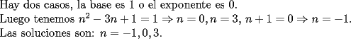 TEX: <br />Hay dos casos, la base es $1$ o el exponente es $0$.<br /><br />Luego tenemos $n^2-3n+1=1 \Rightarrow n=0, n=3$, $n+1=0 \Rightarrow n=-1$.<br /><br />Las soluciones son: $n=-1,0,3$.<br />