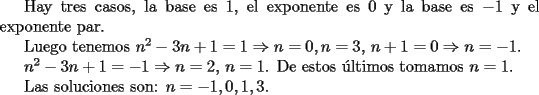 TEX: <br />Hay tres casos, la base es $1$, el exponente es $0$ y la base es $-1$ y el exponente par.<br /><br />Luego tenemos $n^2-3n+1=1 \Rightarrow n=0, n=3$, $n+1=0 \Rightarrow n=-1$.<br /><br />$n^2-3n+1=-1 \Rightarrow n=2,\,n=1$. De estos \'ultimos tomamos $n=1$.<br /><br />Las soluciones son: $n=-1,0,1,3$.<br /><br />