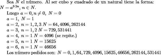 TEX: <br />Sea $N$ el n\'umero. Al ser cubo y cuadrado de un natural tiene la forma: $N=a^{3\cdot 2n}, \, n\in N$.<br /><br />Luego <br />$a=0,n\neq 0,\; N=0$<br /><br />$a=1,\; N=1$<br /><br />$a=2,\; n=1,2,3 \; N=64,4096,262144$<br /><br />$a=3,\; n=1,2 \; N=729,531441$<br /><br />$a=4,\; n=1 \; N=4096$ (se repite.)<br /><br />$a=5,\; n=1 \; N=15625$<br /><br />$a=6,\; n=1 \; N=46656$<br /><br />Los n\'umero pedidos son: $N=0,1,64,729,4096,15625,46656,262144,531441$<br />