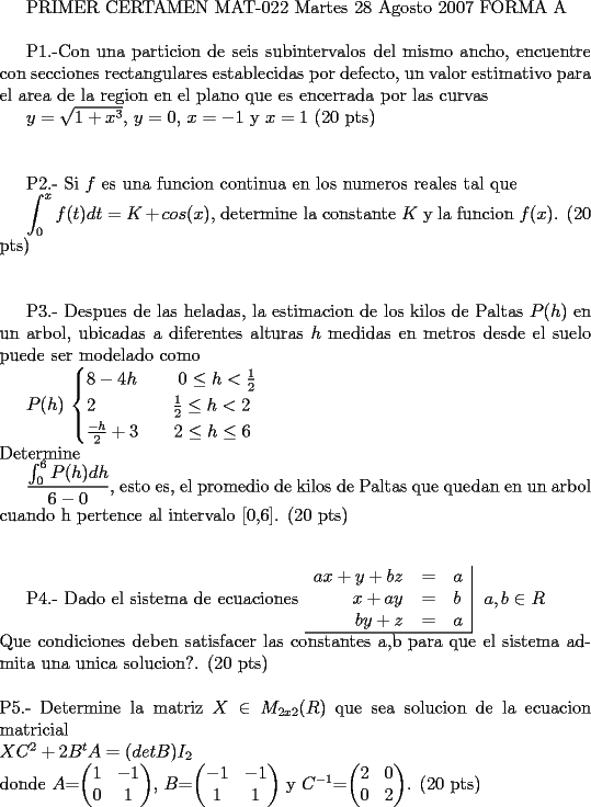TEX:  <br /><br />PRIMER CERTAMEN MAT-022 Martes 28 Agosto 2007 FORMA A \\<br /><br />P1.-Con una particion de seis subintervalos del mismo ancho, encuentre con secciones rectangulares establecidas por defecto, un valor estimativo para el area de la region en el plano que es encerrada por las curvas  <br /><br />$y=\sqrt{1+x^3}$,  $y=0$, $x=-1$ y $x=1$  (20 pts)\\ \\         <br /><br /><br />P2.- Si $f$ es una funcion continua en los numeros reales tal que<br /><br />$\displaystyle \int_{0}^{x}f(t)dt=K+cos(x)$, determine la constante $K$ y la funcion $f(x)$.  (20 pts)\\ \\<br /><br /><br />P3.- Despues de las heladas, la estimacion de los kilos de Paltas $P(h)$ en un arbol, ubicadas a diferentes alturas $h$ medidas en metros desde el suelo puede ser modelado como<br /><br />$P(h)$ <br />$\begin{cases}<br />8-4h  \ \ \ \ \ \ \ 0 \le h < \frac{1}{2}\\<br />2        \ \ \ \ \ \ \ \ \ \ \ \ \ \frac{1}{2} \le h < 2\\<br />\frac{-h}{2} +3 \ \ \ \  \ \ 2 \le h \le 6\\<br />\end{cases}$ \\<br />Determine<br /> <br />$\displaystyle \frac{\int_{0}^{6}P(h)dh}{6-0}$, esto es, el promedio de kilos de Paltas que quedan en un arbol cuando h pertence al intervalo [0,6].   (20 pts) \\ \\ <br /><br />P4.- Dado el sistema de ecuaciones<br />$\begin{tabular}{rcl|}<br />$ax+y+bz$ & = & $a$ \\<br />$x+ay$ & = & $b$ \\<br />$by+z$ & = & $a$ \\ \hline<br />\end{tabular}$ \ <br />$a,b \in R$ \\<br />Que condiciones deben satisfacer las constantes a,b para que el sistema admita una unica solucion?.  (20 pts) \\ \\<br />P5.- Determine la matriz $X \in M_{2x2}  $ que sea solucion de la ecuacion matricial\\<br />$XC^2 + 2B^tA = (detB)I_2$ \\<br />donde <br />$A$=$\begin{pmatrix} 1&-1\\ 0&1\end{pmatrix}$, $B$=$\begin{pmatrix} -1&-1\\1&1\end{pmatrix}$ y     $C^{-1}$=$\begin{pmatrix} 2&0\\ 0&2\end{pmatrix}$. (20 pts)<br /><br /><br /><br />