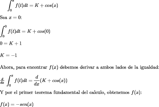 TEX:  <br /><br /><br />$\displaystyle \int_{0}^{x}f(t)dt=K+cos(x)$ \\ \\<br />Sea $x=0$:\\ \\<br />$\displaystyle \int_{0}^{0}f(t)dt=K+cos(0)$ \\ \\ <br />$0=K +1$\\ \\<br />$K=-1$\\ \\<br />Ahora, para encontrar $f(x)$ debemos derivar a ambos lados de la igualdad:\\ \\<br />$\frac{d}{dx}$ $\displaystyle \int_{0}^{x}f(t)dt= \frac{d}{dx} (K+cos(x)) $\\ \\<br />Y por el primer teorema fundamental del calculo, obtenemos $f(x)$:\\ \\<br />$f(x)=-sen(x)$<br /><br />