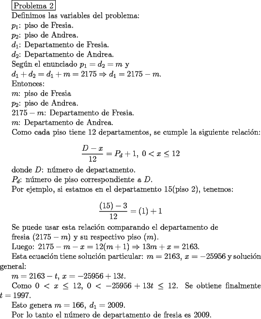 TEX: <br />\fbox{Problema 2}<br /><br />Definimos las variables del problema:<br /><br />$p_1$: piso de Fresia.<br /><br />$p_2$: piso de Andrea.<br /><br />$d_1$: Departamento de Fresia.<br /><br />$d_2$: Departamento de Andrea.<br /><br />Seg\'un el enunciado $p_1=d_2=m$ y <br /><br />$d_1+d_2=d_1+m=2175 \Rightarrow d_1=2175-m$.<br /><br />Entonces:<br /><br />$m$: piso de Fresia <br /><br />$p_2$: piso de Andrea.<br /><br />$2175-m$: Departamento de Fresia.<br /><br />$m$: Departamento de Andrea.<br /><br />Como cada piso tiene $12$ departamentos, se cumple la siguiente relaci\'on:<br /><br />$$ \frac{D-x}{12}=P_d+1,\; 0<x \leq 12$$<br /><br />donde $D$: n\'umero de departamento.<br /><br />$P_d$: n\'umero de piso correspondiente a $D$.<br /><br />Por ejemplo, si estamos en el departamento $15$(piso $2$), tenemos:<br /><br />$$\frac{(15)-3}{12}=(1)+1$$<br /><br />Se puede usar esta relaci\'on comparando el departamento de<br /><br /> fresia ($2175-m$) y su respectivo piso ($m$).<br /><br />Luego: $2175-m-x=12(m+1) \Rightarrow 13m+x=2163$.<br /><br />Esta ecuaci\'on tiene soluci\'on particular: $m=2163,\, x=-25956$ y soluci\'on general:<br /><br />$m=2163-t,\, x=-25956+13t$.<br /><br />Como $0<x \leq 12$, $0<-25956+13t \leq 12$. Se obtiene finalmente $t=1997$. <br /><br />Esto genera $m=166,\; d_1=2009$.<br /><br />Por lo tanto el n\'umero de departamento de fresia es $2009$.<br /><br />