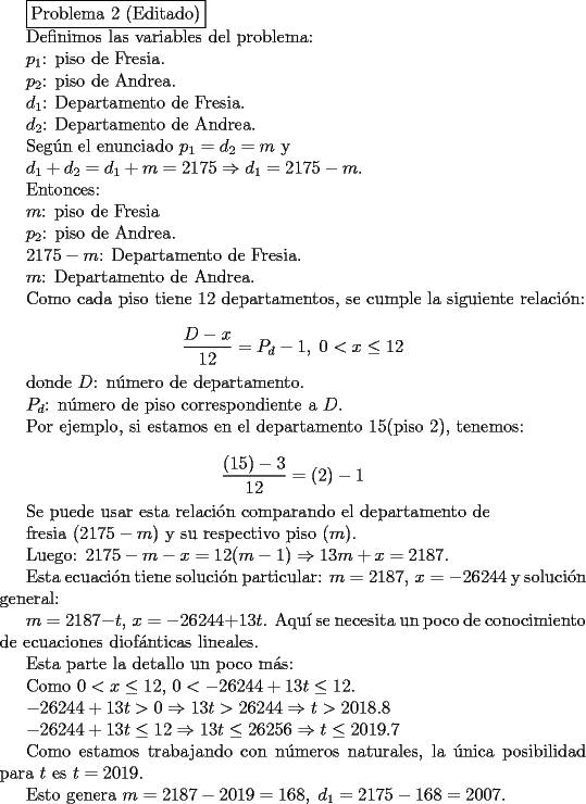 TEX: <br />\fbox{Problema 2 (Editado)}<br /><br />Definimos las variables del problema:<br /><br />$p_1$: piso de Fresia.<br /><br />$p_2$: piso de Andrea.<br /><br />$d_1$: Departamento de Fresia.<br /><br />$d_2$: Departamento de Andrea.<br /><br />Seg\'un el enunciado $p_1=d_2=m$ y <br /><br />$d_1+d_2=d_1+m=2175 \Rightarrow d_1=2175-m$.<br /><br />Entonces:<br /><br />$m$: piso de Fresia <br /><br />$p_2$: piso de Andrea.<br /><br />$2175-m$: Departamento de Fresia.<br /><br />$m$: Departamento de Andrea.<br /><br />Como cada piso tiene $12$ departamentos, se cumple la siguiente relaci\'on:<br /><br />$$ \frac{D-x}{12}=P_d-1,\; 0<x \leq 12$$<br /><br />donde $D$: n\'umero de departamento.<br /><br />$P_d$: n\'umero de piso correspondiente a $D$.<br /><br />Por ejemplo, si estamos en el departamento $15$(piso $2$), tenemos:<br /><br />$$\frac{(15)-3}{12}=(2)-1$$<br /><br />Se puede usar esta relaci\'on comparando el departamento de<br /><br /> fresia ($2175-m$) y su respectivo piso ($m$).<br /><br />Luego: $2175-m-x=12(m-1) \Rightarrow 13m+x=2187$.<br /><br />Esta ecuaci\'on tiene soluci\'on particular: $m=2187,\, x=-26244$ y soluci\'on general:<br /><br />$m=2187-t,\, x=-26244+13t$. Aqu\'i se necesita un poco de conocimiento de ecuaciones diof\'anticas lineales.<br /><br />Esta parte la detallo un poco m\'as:<br /><br />Como $0<x \leq 12$, $0<-26244+13t \leq 12$. <br /><br />$-26244+13t>0 \Rightarrow 13t>26244 \Rightarrow t>2018.8$<br /><br />$-26244+13t\leq 12 \Rightarrow 13t \leq 26256 \Rightarrow t \leq 2019.7 $<br /><br />Como estamos trabajando con n\'umeros naturales, la \'unica posibilidad para $t$ es $t=2019$.<br /><br />Esto genera $m=2187-2019=168,\; d_1=2175-168=2007$.<br />