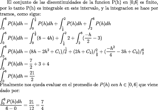 TEX: <br />El conjunto de las discontinuidades de la funcion P(h) en [0,6] es finito, por lo tanto P(h) es integrable en este intervalo, y la integracion se hace por tramos, como sigue:\\<br />$\displaystyle \int_{0}^{6}P(h)dh=\int_{0}^{\frac{1}{2}}P(h)dh + \int_{\frac{1}{2}}^2P(h)dh + \int_{2}^{6}P(h)dh$\\<br />$\displaystyle \int_{0}^{6}P(h)dh= \int_{0}^{\frac{1}{2}}(8-4h) + \int_{\frac{1}{2}}^22 + \int_{2}^{6}(\frac{-h}{2} - 3)$\\<br />$\displaystyle \int_{0}^{6}P(h)dh= (8h-2h^2+C_1) /_{o}^{\frac{1}{2}} + (2h+C_2) /_{\frac{1}{2}}^{2} + (\frac{-h^2}{4}-3h+C_3) /_{2}^{6}$\\<br />$\displaystyle \int_{0}^{6}P(h)dh= \frac{7}{2} + 3 + 4$\\<br />$\displaystyle \int_{0}^{6}P(h)dh= \frac{21}{2}$\\<br />Finalmente nos queda evaluar en el promedio de $P(h)$ con $h \in [0,6]$ que viene dado por: \\ \\<br />$\displaystyle \frac{\int_{0}^{6}P(h)dh}{6-0} = \frac{21}{12} =\frac{7}{4}$ <br /><br /><br /><br /><br /><br />