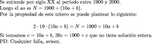 TEX: <br />Se entiende por siglo XX al per\'iodo entre $1900$ y $2000$.<br /><br />Luego el ao es $N=1900+(10a+b)$.<br /><br />Por la propiedad de este n\'mero se puede plantear lo siguiente:<br /><br />$$ 2 \cdot 19 \cdot (10a+b)=N=1900+10a+b$$ <br /><br />Si tomamos $c=10a+b$, $38c=1900+c$ que no tiene soluci\'on entera.<br /><br />PD: Cualquier falla, avisen.