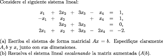 TEX: \noindent Considere el siguiente sistema lineal:<br />$$\begin{array}{*{20}c}<br />   {x_1 } &  +  & {2x_2 } &  +  & {3x_3 } &  -  & {x_4 } &  =  & {1,}  \\<br />   { - x_1 } &  +  & {x_2 } & {} & {} &  +  & {x_4 } &  =  & {1,}  \\<br />   {} & {} & {3x_2 } &  +  & {3x_3 } & {} & {} &  =  & {0,}  \\<br />   {2x_1 } &  +  & {x_2 } &  +  & {3x_3 } &  -  & {2x_4 } &  =  & { - 2.}  \\<br /><br /> \end{array}$$<br />(a) Escriba el sistema de forma matricial $Ax=b$. Especifique claramente $A,b$ y $x$, junto con sus dimensiones.\\<br />(b) Resuelva el sistema lineal \emph{escalonando} la matriz aumentada $(A|b)$.