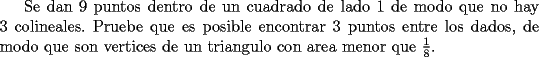 TEX: Se\ dan\ 9\ puntos\ dentro\ de\ un\ cuadrado\ de\ lado\ 1\ de\ modo\ que\ no\ hay\ 3\ colineales.\ Pruebe\ que\ es\ posible\ encontrar\ 3\ puntos\ entre\ los\ dados,\ de\ modo\ que\ son\ vertices\ de\ un\ triangulo\ con\ area\ menor\ que\ $\frac{1}{8}$.