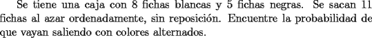 TEX: Se tiene una caja con 8 fichas blancas y 5 fichas negras. Se sacan 11 fichas al azar ordenadamente, sin reposici\'on. Encuentre la probabilidad de que vayan saliendo con colores alternados.