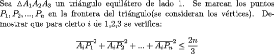 TEX: \noindent Sea $\vartriangle$$A_1A_2A_3$ un tri\'angulo equil\'atero de lado 1.<br />Se marcan los puntos $P_1,P_2,...,P_n$ en la frontera del tri\'angulo(se consideran los v\'ertices). Demostrar que para cierto $i$ de 1,2,3 se verifica: $$\overline{A_iP_1}^2+\overline{A_iP_2}^2+...+\overline{A_iP_n}^2\leq\dfrac{2n}{3}$$