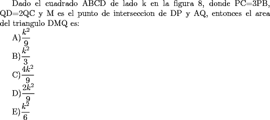 TEX: <br />Dado el cuadrado ABCD de lado k en la figura 8, donde PC=3PB, QD=2QC y M es el punto de interseccion de DP y AQ, entonces el area del triangulo DMQ es:<br /><br />A)$\displaystyle \frac{k^2}{9}$<br /><br /><br />B)$\displaystyle \frac{k^2}{3}$<br /><br /><br />C)$\displaystyle \frac{4k^2}{9}$<br /><br /><br />D)$\displaystyle \frac{2k^2}{9}$<br /><br /><br />E)$\displaystyle \frac{k^2}{6}$