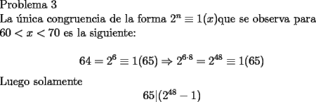 TEX: <br />Problema 3<br /><br />La \'unica congruencia de la forma $2^n\equiv 1(x)$que se observa para <br /><br />$60< x<70$ es la siguiente:<br /><br />$$ 64= 2^6 \equiv 1(65) \Rightarrow 2^{6 \cdot 8}=2^{48} \equiv 1(65)$$<br /><br />Luego solamente $$ 65|(2^{48}-1)$$