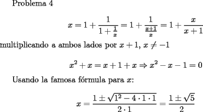 TEX: <br />Problema 4<br /><br />$$ x=1+\frac{1}{1+\frac{1}{x}}=1+\frac{1}{\frac{x+1}{x}}=1+\frac{x}{x+1}$$<br />multiplicando a ambos lados por $x+1, \, x \neq -1$<br /><br />$$  x^2+x=x+1+x \Rightarrow x^2-x-1=0$$<br /><br />Usando la famosa f\'ormula para $x$:<br /><br />$$ x=\frac{1\pm \sqrt{1^2-4\cdot 1\cdot 1}}{2\cdot 1}=\frac{1\pm \sqrt{5}}{2}$$<br />