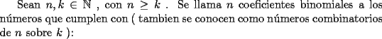 TEX: Sean $n, k \in \mathbb{N}$ , con $n \geq k$ . Se llama $n$ coeficientes binomiales a los n\'umeros que cumplen con ( tambien se conocen como n\'umeros combinatorios de $n$ sobre $k$ ):