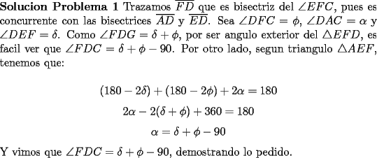 TEX: \noindent \textbf{Solucion Problema 1} Trazamos $\overline{FD}$ que es bisectriz del $\angle EFC$, pues es concurrente con las bisectrices $\overline{AD}$ y $\overline{ED}$. Sea $\angle DFC=\phi$, $\angle DAC=\alpha$ y $\angle DEF=\delta$.<br />	Como $\angle FDG=\delta + \phi$, por ser angulo exterior del $\triangle EFD$, es facil ver que $\angle FDC=\delta + \phi -90$. Por otro lado, segun triangulo $\triangle AEF$, tenemos que:\\<br />	$$(180-2\delta)+(180-2\phi)+2\alpha=180$$<br />	$$2\alpha-2(\delta +\phi)+360=180$$<br />	$$\alpha=\delta +\phi-90$$<br />	Y vimos que $\angle FDC=\delta +\phi-90$, demostrando lo pedido.