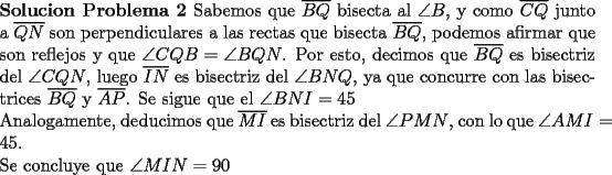 TEX: \noindent \textbf{Solucion Problema 2} Sabemos que $\overline{BQ}$ bisecta al $\angle B$, y como $\overline{CQ}$ junto a $\overline{QN}$ son perpendiculares a las rectas que bisecta $\overline{BQ}$, podemos afirmar que son reflejos y que $\angle CQB=\angle BQN$. Por esto, decimos que $\overline{BQ}$ es bisectriz del $\angle CQN$, luego $\overline{IN}$ es bisectriz del $\angle BNQ$, ya que concurre con las bisectrices $\overline{BQ}$ y $\overline{AP}$. Se sigue que el $\angle BNI=45$\\<br />	Analogamente, deducimos que $\overline{MI}$ es bisectriz del $\angle PMN$, con lo que $\angle AMI=45$.\\<br />	Se concluye que $\angle MIN=90$ 